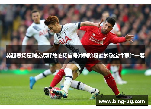 英超赛场压哨交易释放临场信号冲刺阶段谁的稳定性更胜一筹