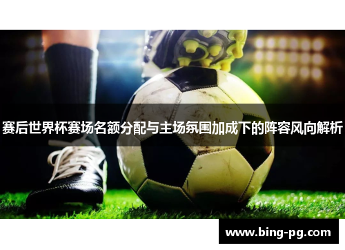 赛后世界杯赛场名额分配与主场氛围加成下的阵容风向解析